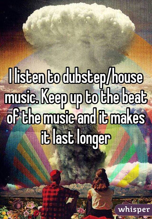 I listen to dubstep/house music. Keep up to the beat of the music and it makes it last longer