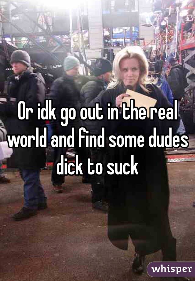 Or idk go out in the real world and find some dudes dick to suck