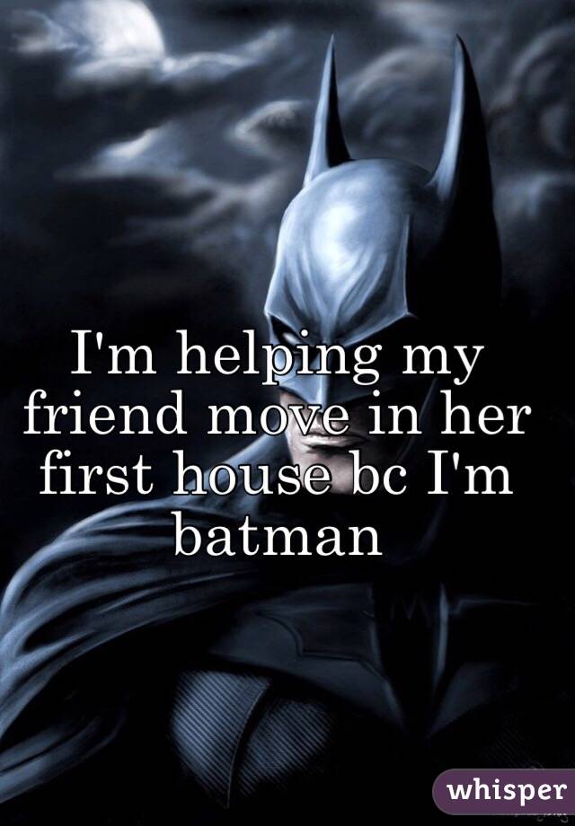 I'm helping my friend move in her first house bc I'm batman 