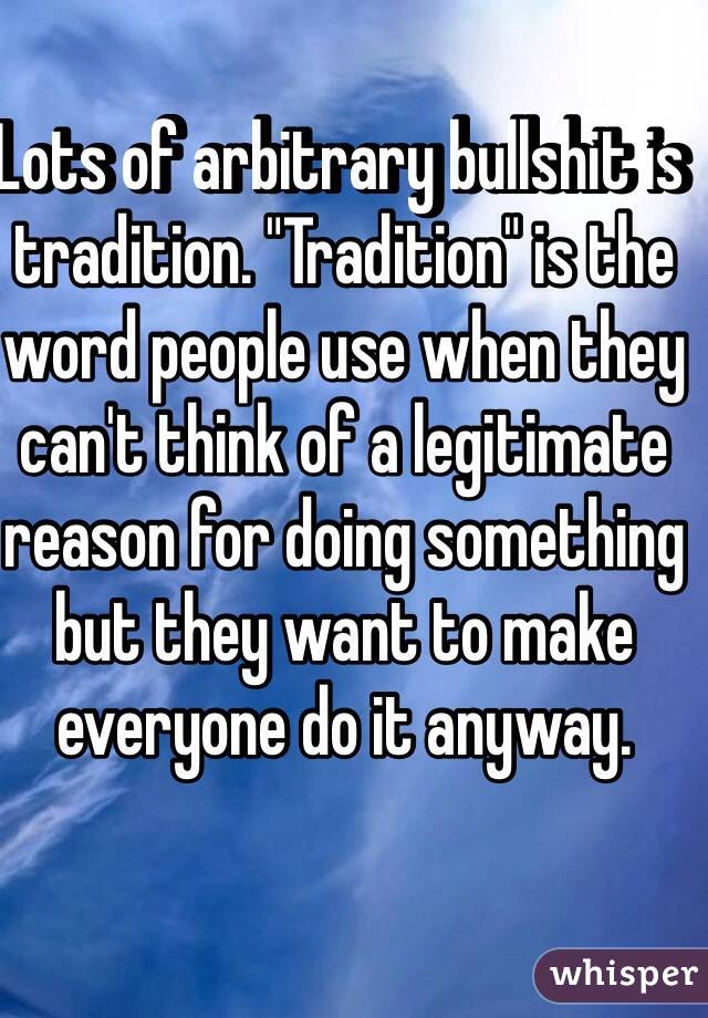 Lots of arbitrary bullshit is tradition. "Tradition" is the word people use when they can't think of a legitimate reason for doing something but they want to make everyone do it anyway. 