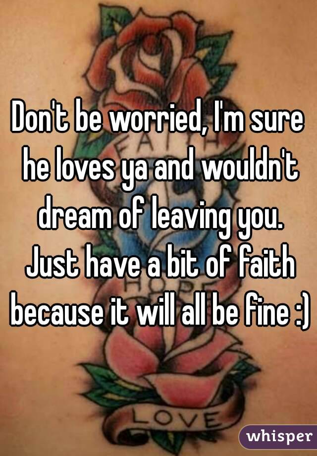 Don't be worried, I'm sure he loves ya and wouldn't dream of leaving you. Just have a bit of faith because it will all be fine :)