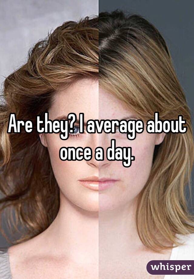 Are they? I average about once a day. 