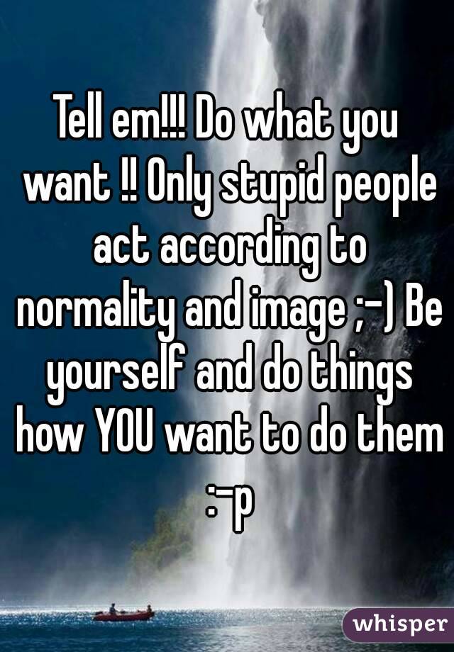 Tell em!!! Do what you want !! Only stupid people act according to normality and image ;-) Be yourself and do things how YOU want to do them :-p