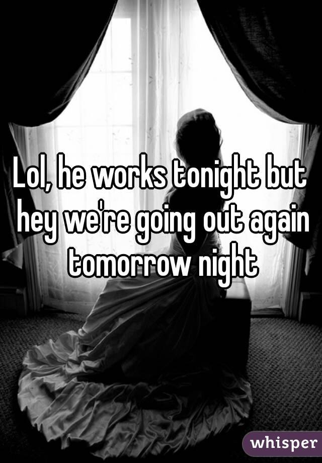 Lol, he works tonight but hey we're going out again tomorrow night