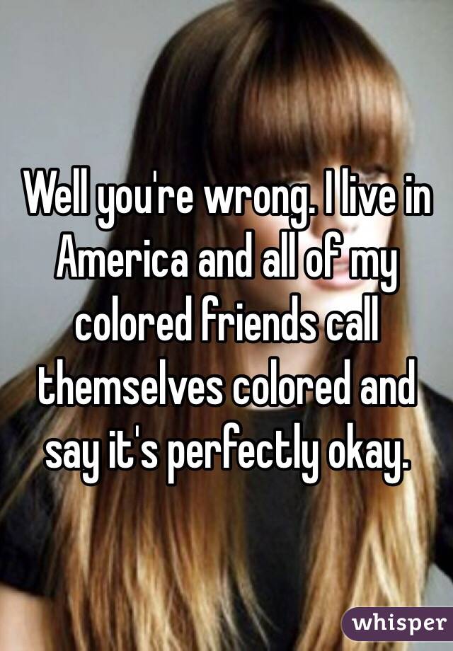 Well you're wrong. I live in America and all of my colored friends call themselves colored and say it's perfectly okay. 