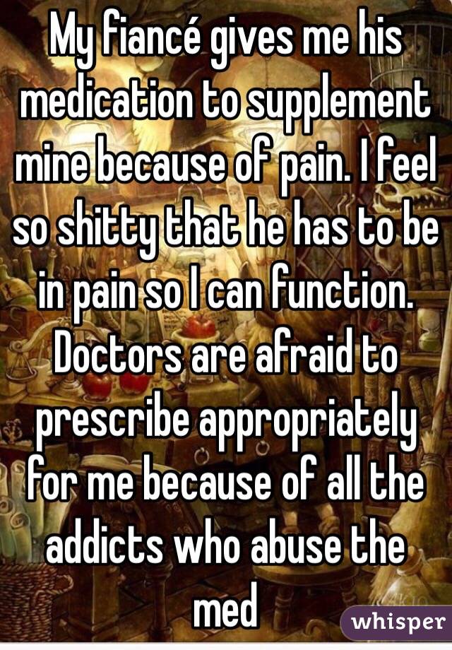 My fiancé gives me his medication to supplement mine because of pain. I feel so shitty that he has to be in pain so I can function. Doctors are afraid to prescribe appropriately for me because of all the addicts who abuse the med