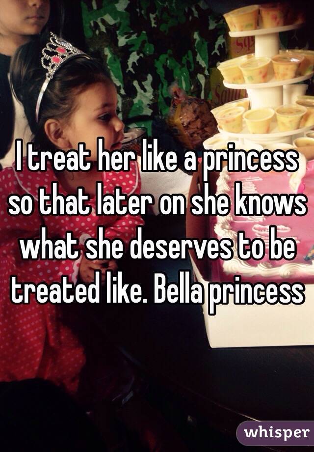 I treat her like a princess so that later on she knows what she deserves to be treated like. Bella princess 