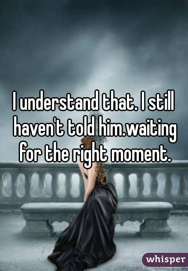 I understand that. I still haven't told him.waiting for the right moment.