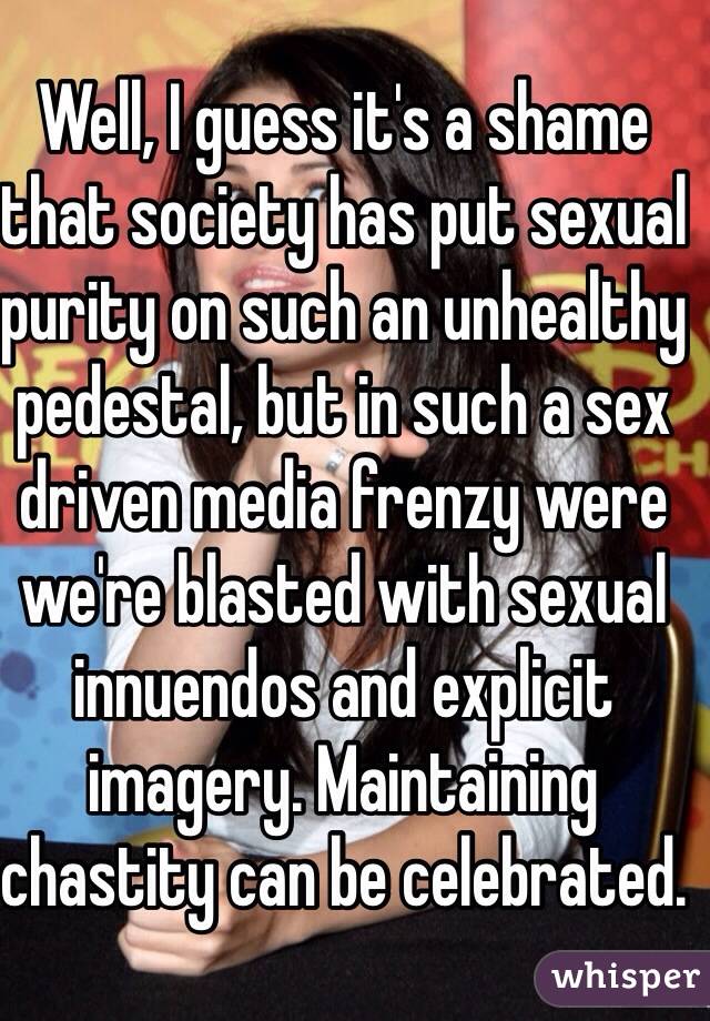 Well, I guess it's a shame that society has put sexual purity on such an unhealthy pedestal, but in such a sex driven media frenzy were we're blasted with sexual innuendos and explicit imagery. Maintaining chastity can be celebrated.