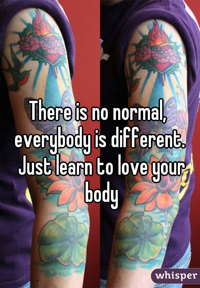 There is no normal,  everybody is different.  Just learn to love your body