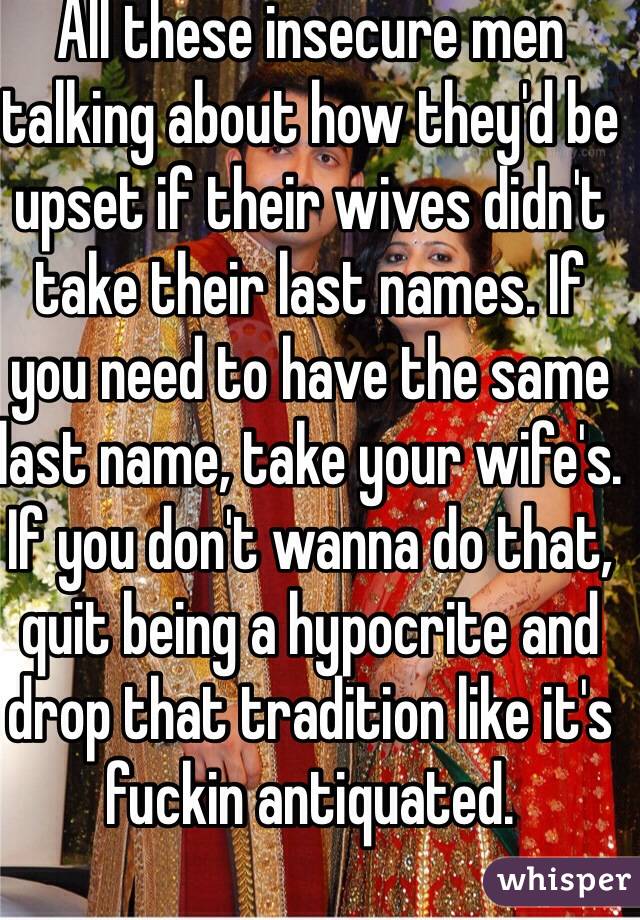 All these insecure men talking about how they'd be upset if their wives didn't take their last names. If you need to have the same last name, take your wife's. If you don't wanna do that, quit being a hypocrite and drop that tradition like it's fuckin antiquated. 
