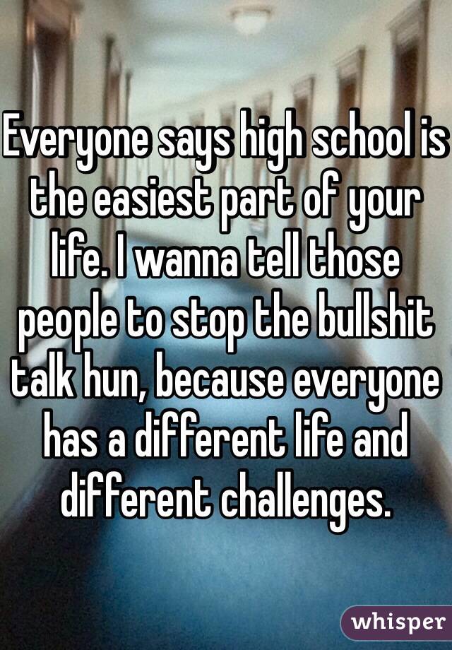 Everyone says high school is the easiest part of your life. I wanna tell those people to stop the bullshit talk hun, because everyone has a different life and different challenges.
