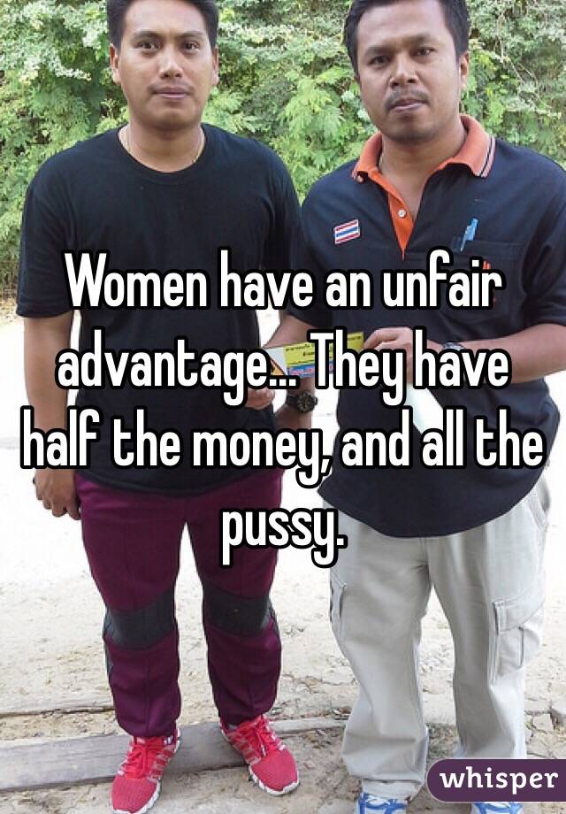 Women have an unfair advantage... They have half the money, and all the pussy.
