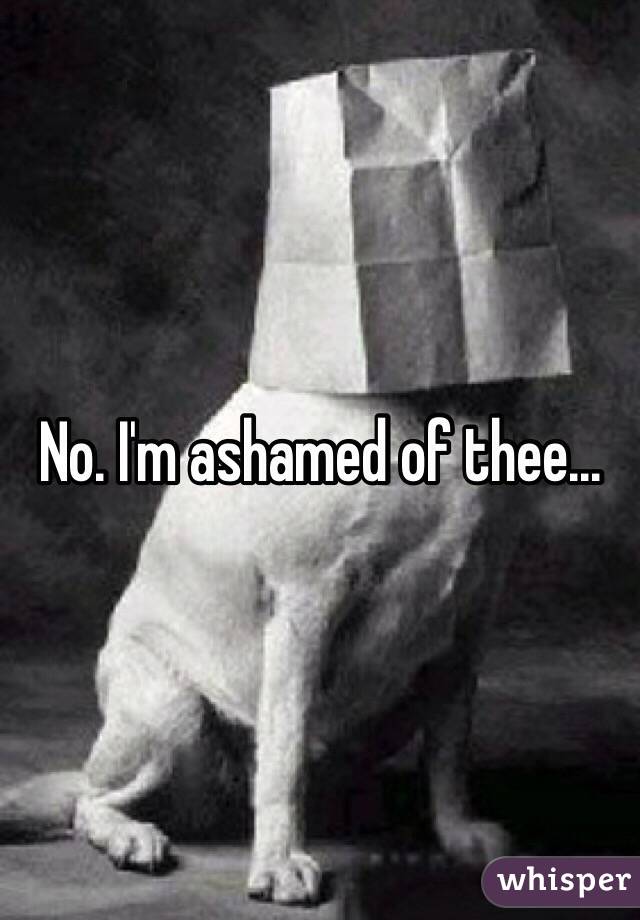 No. I'm ashamed of thee...