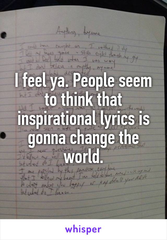 I feel ya. People seem to think that inspirational lyrics is gonna change the world.