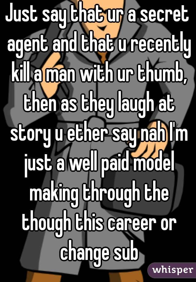Just say that ur a secret agent and that u recently kill a man with ur thumb, then as they laugh at story u ether say nah I'm just a well paid model making through the though this career or change sub