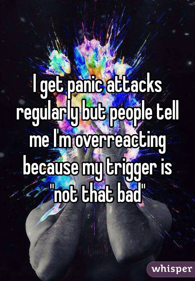 I get panic attacks regularly but people tell me I'm overreacting because my trigger is 
"not that bad"