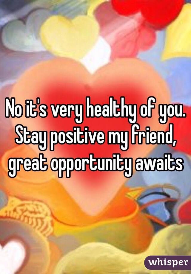 No it's very healthy of you. Stay positive my friend, great opportunity awaits