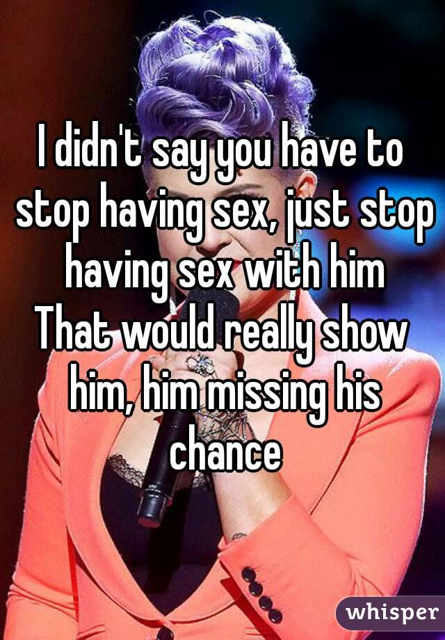 I didn't say you have to stop having sex, just stop having sex with him
That would really show him, him missing his chance