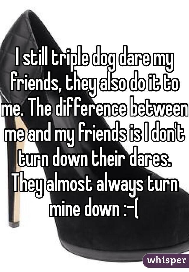 I still triple dog dare my friends, they also do it to me. The difference between me and my friends is I don't turn down their dares. They almost always turn mine down :-(