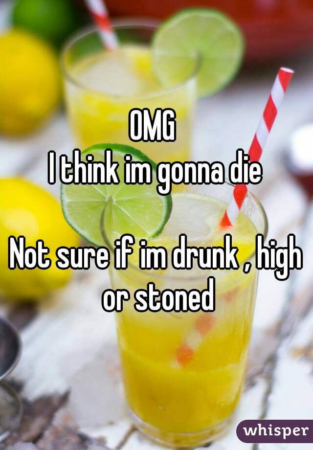 OMG 
I think im gonna die

Not sure if im drunk , high or stoned