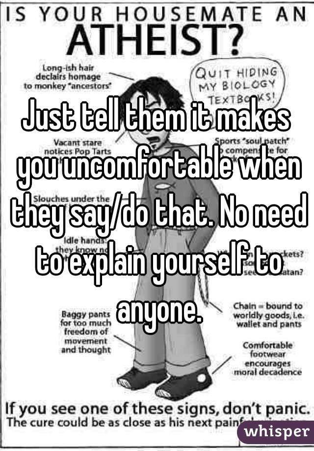 Just tell them it makes you uncomfortable when they say/do that. No need to explain yourself to anyone.