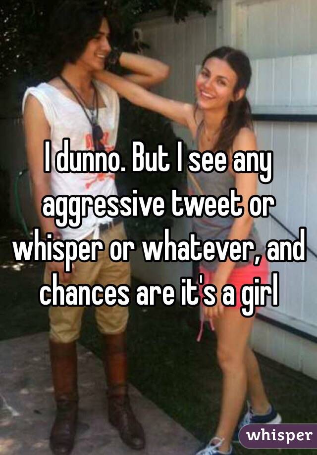 I dunno. But I see any aggressive tweet or whisper or whatever, and chances are it's a girl