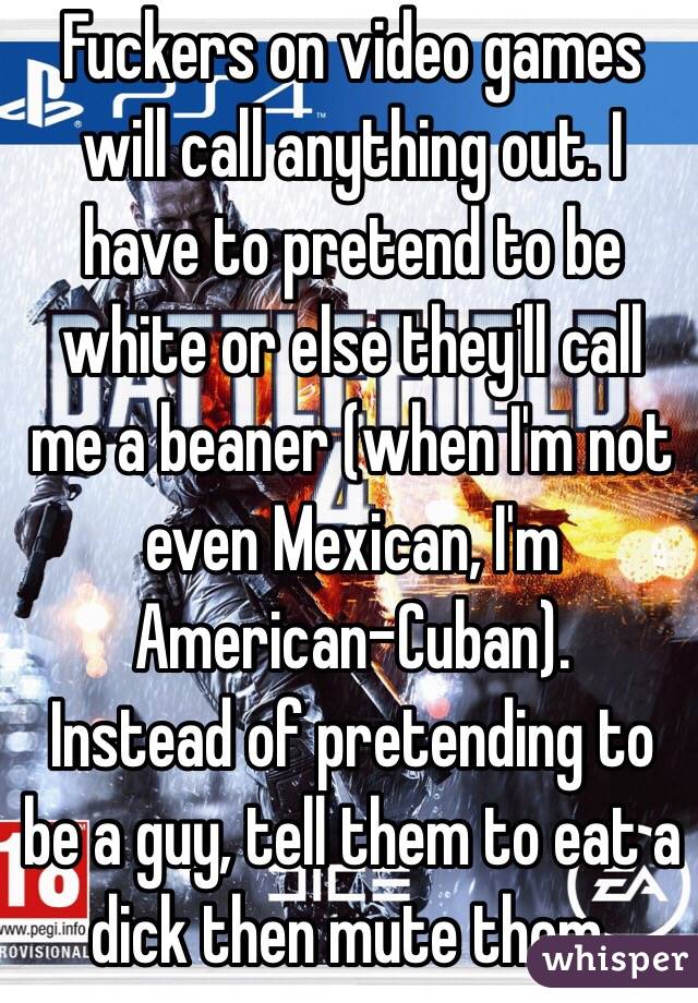 Fuckers on video games will call anything out. I have to pretend to be white or else they'll call me a beaner (when I'm not even Mexican, I'm American-Cuban).
Instead of pretending to be a guy, tell them to eat a dick then mute them.