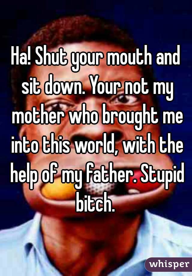 Ha! Shut your mouth and sit down. Your not my mother who brought me into this world, with the help of my father. Stupid bitch. 