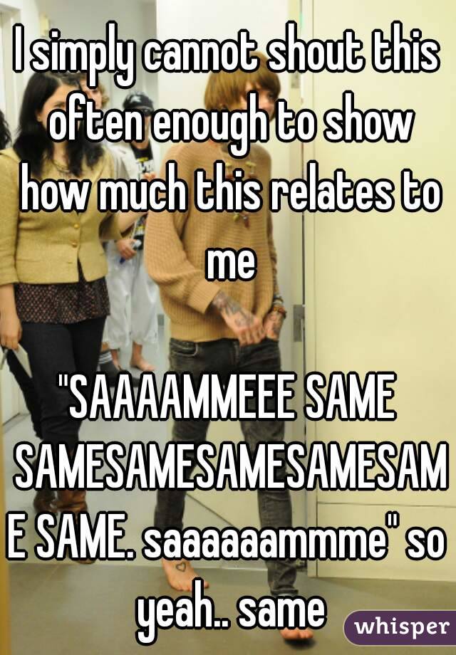 I simply cannot shout this often enough to show how much this relates to me

"SAAAAMMEEE SAME SAMESAMESAMESAMESAME SAME. saaaaaammme" so yeah.. same