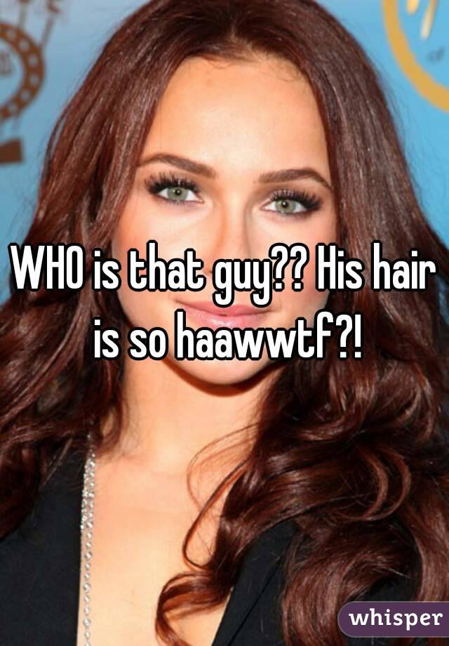 WHO is that guy?? His hair is so haawwtf?!