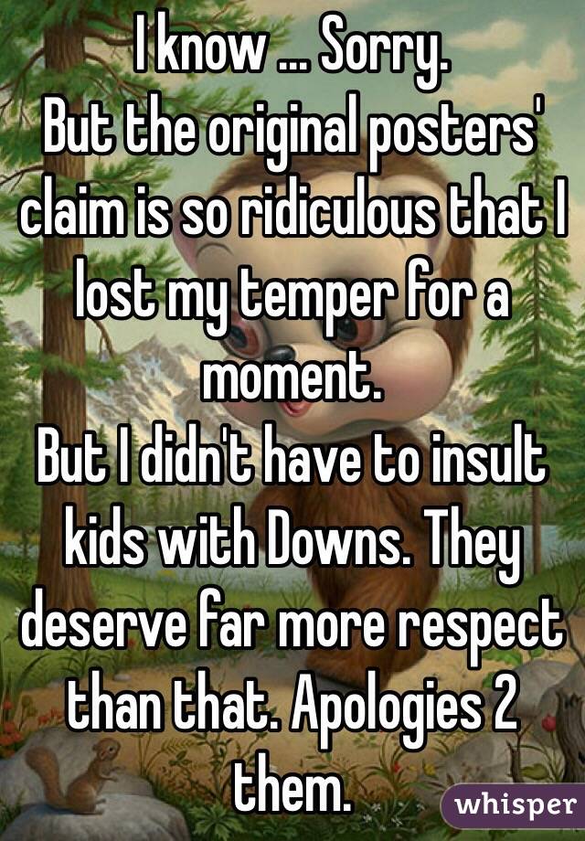 I know ... Sorry.
But the original posters' claim is so ridiculous that I lost my temper for a moment.
But I didn't have to insult kids with Downs. They deserve far more respect than that. Apologies 2 them.