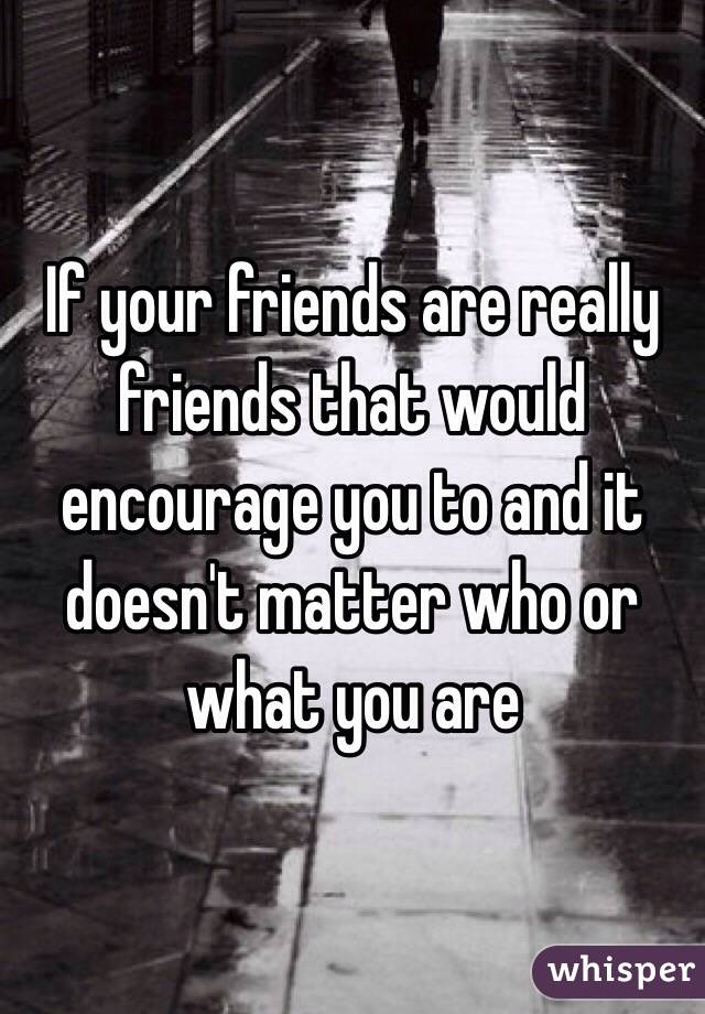 If your friends are really friends that would encourage you to and it doesn't matter who or what you are 