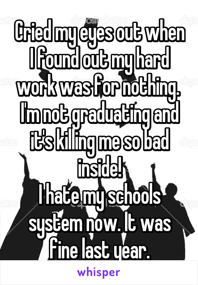 Cried my eyes out when I found out my hard work was for nothing. 
I'm not graduating and it's killing me so bad inside!
I hate my schools system now. It was fine last year.
