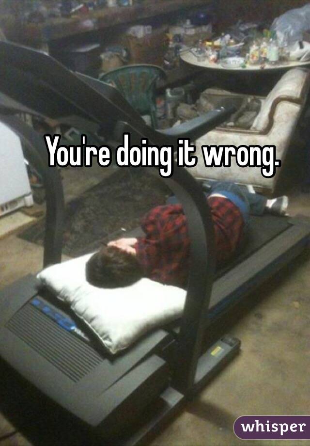 You're doing it wrong.