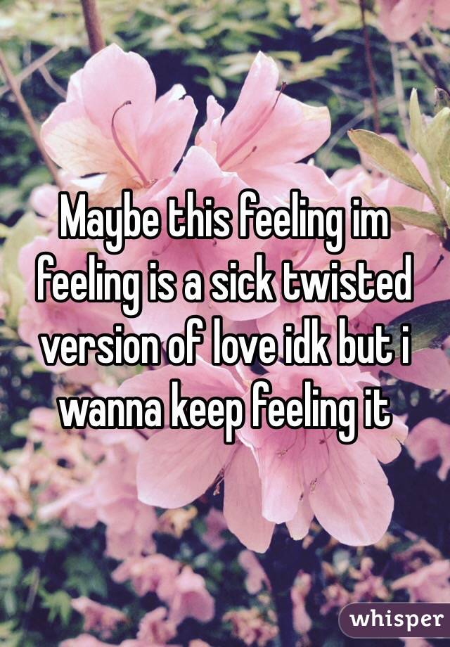 Maybe this feeling im feeling is a sick twisted version of love idk but i wanna keep feeling it   