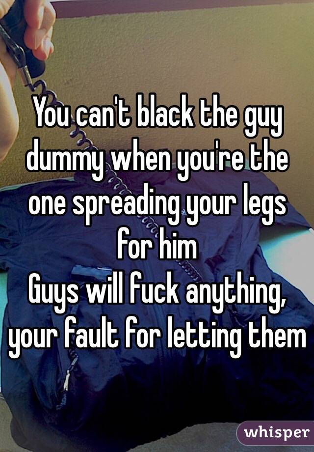 You can't black the guy dummy when you're the one spreading your legs for him
Guys will fuck anything, your fault for letting them 
