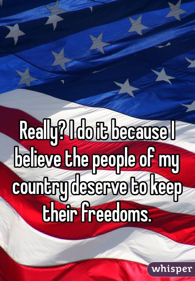Really? I do it because I believe the people of my country deserve to keep their freedoms. 