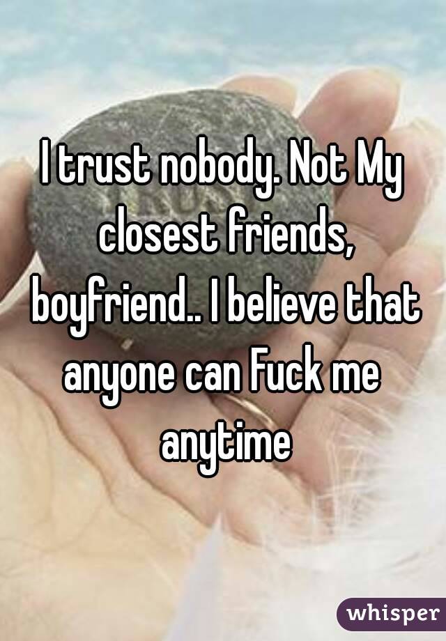 I trust nobody. Not My closest friends, boyfriend.. I believe that anyone can Fuck me  anytime