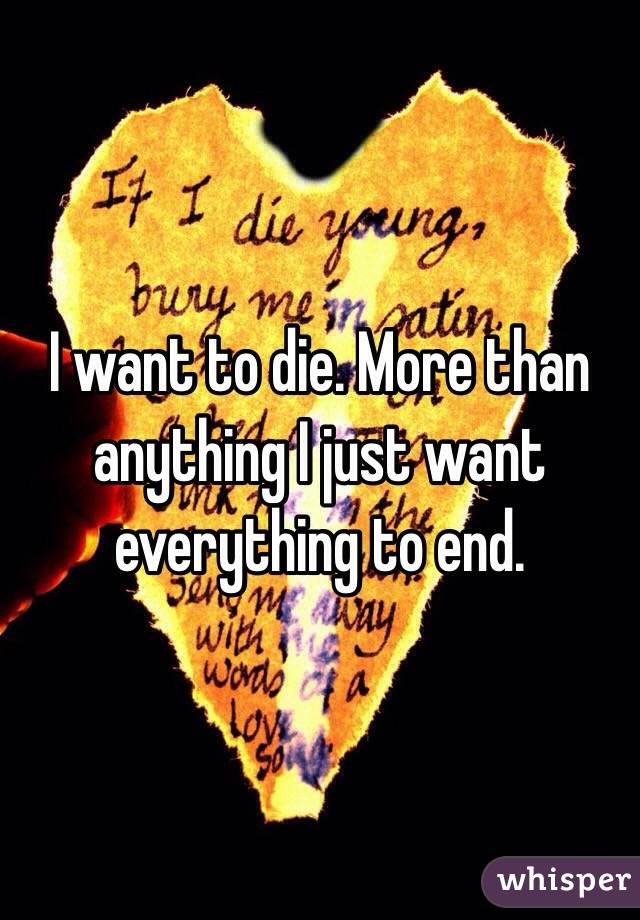 I want to die. More than anything I just want everything to end.
