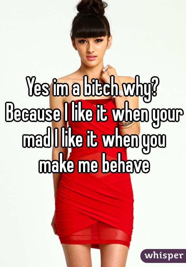 Yes im a bitch why? Because I like it when your mad I like it when you make me behave