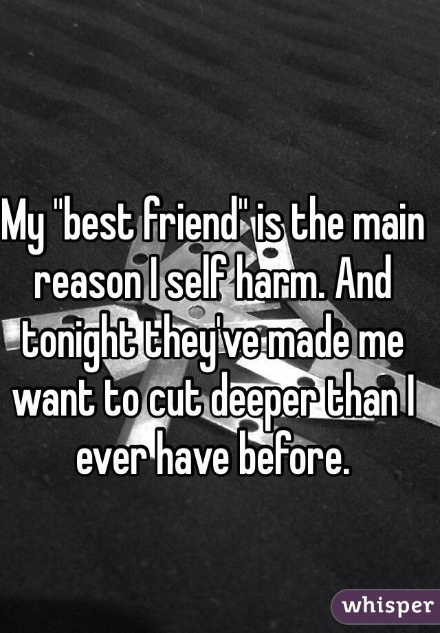 My "best friend" is the main reason I self harm. And tonight they've made me want to cut deeper than I ever have before. 