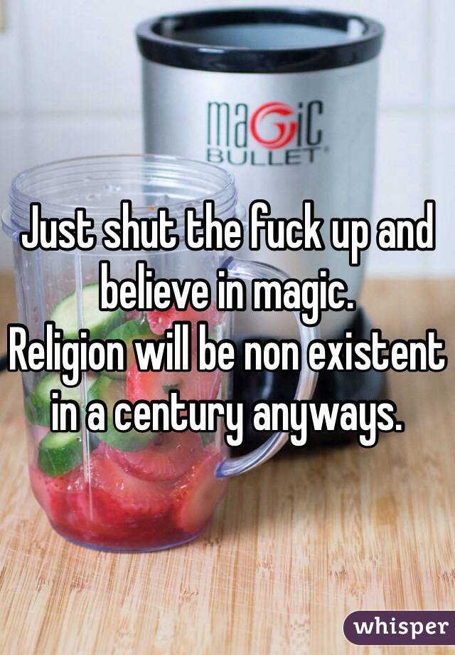 Just shut the fuck up and believe in magic. 
Religion will be non existent in a century anyways. 