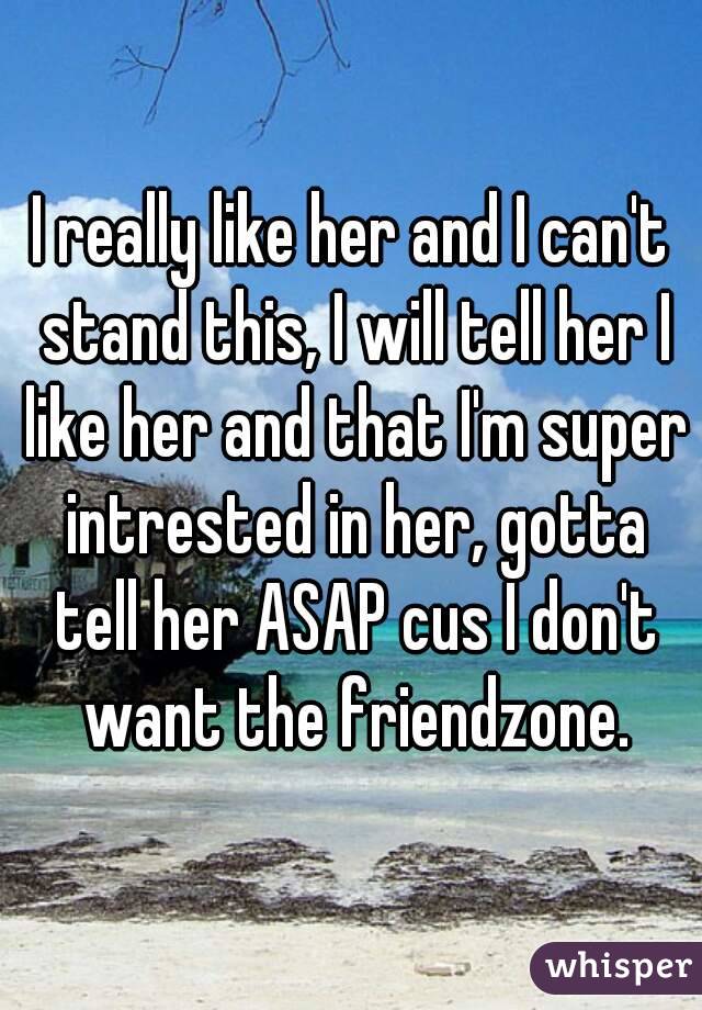 I really like her and I can't stand this, I will tell her I like her and that I'm super intrested in her, gotta tell her ASAP cus I don't want the friendzone.