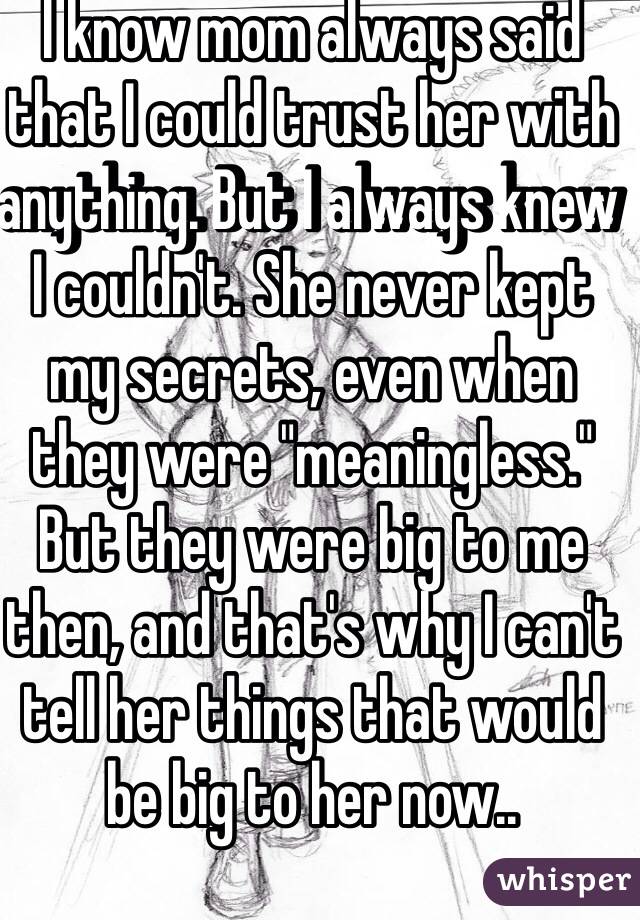 I know mom always said that I could trust her with anything. But I always knew I couldn't. She never kept my secrets, even when they were "meaningless." But they were big to me then, and that's why I can't tell her things that would be big to her now..