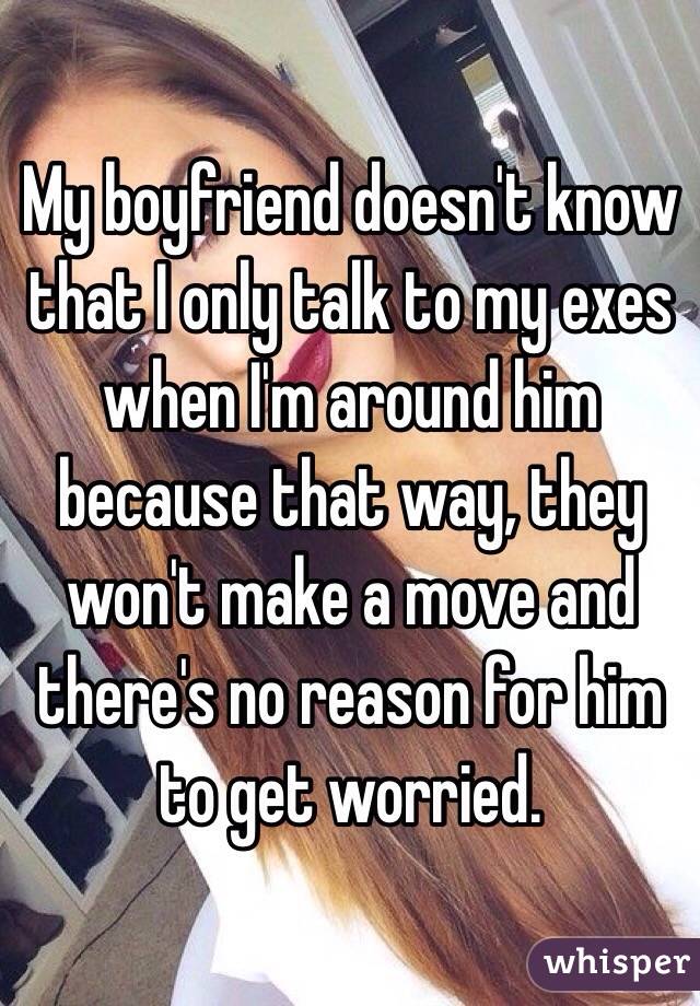 My boyfriend doesn't know that I only talk to my exes when I'm around him because that way, they won't make a move and there's no reason for him to get worried.