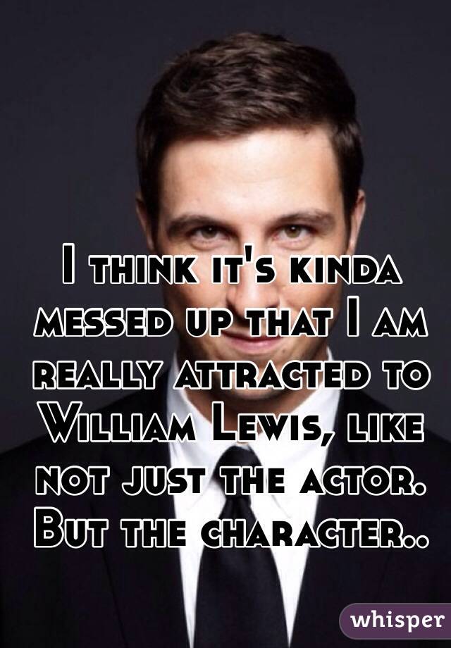 I think it's kinda messed up that I am really attracted to William Lewis, like not just the actor. But the character..