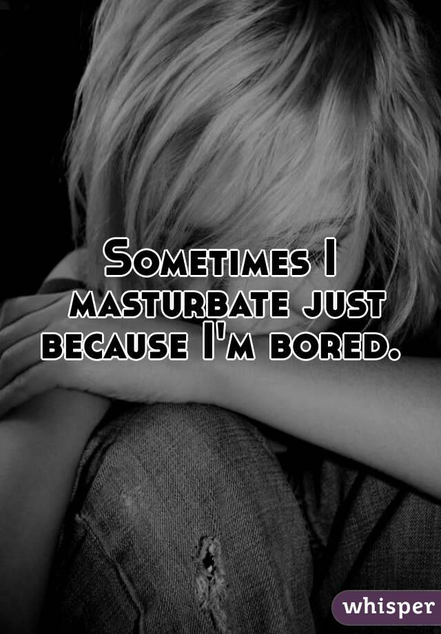 Sometimes I masturbate just because I'm bored. 