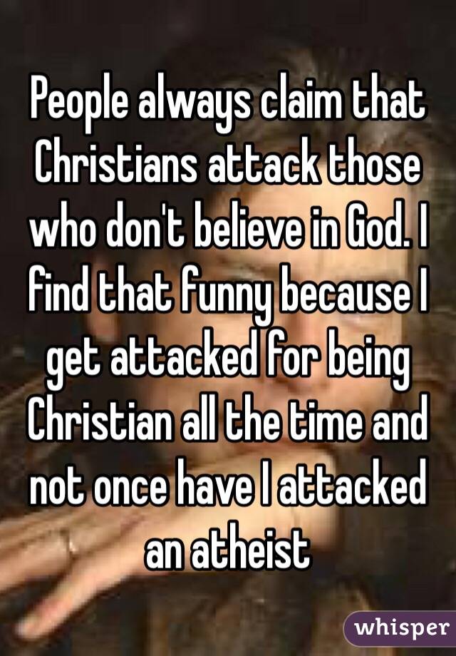 People always claim that Christians attack those who don't believe in God. I find that funny because I get attacked for being Christian all the time and not once have I attacked an atheist 