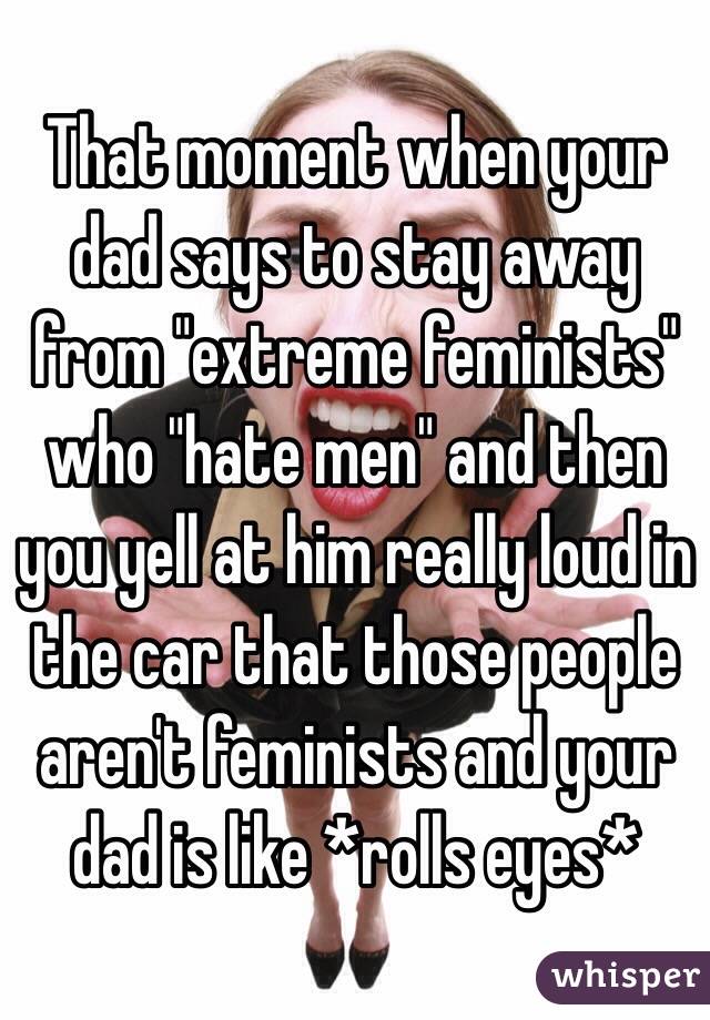 That moment when your dad says to stay away from "extreme feminists" who "hate men" and then you yell at him really loud in the car that those people aren't feminists and your dad is like *rolls eyes*